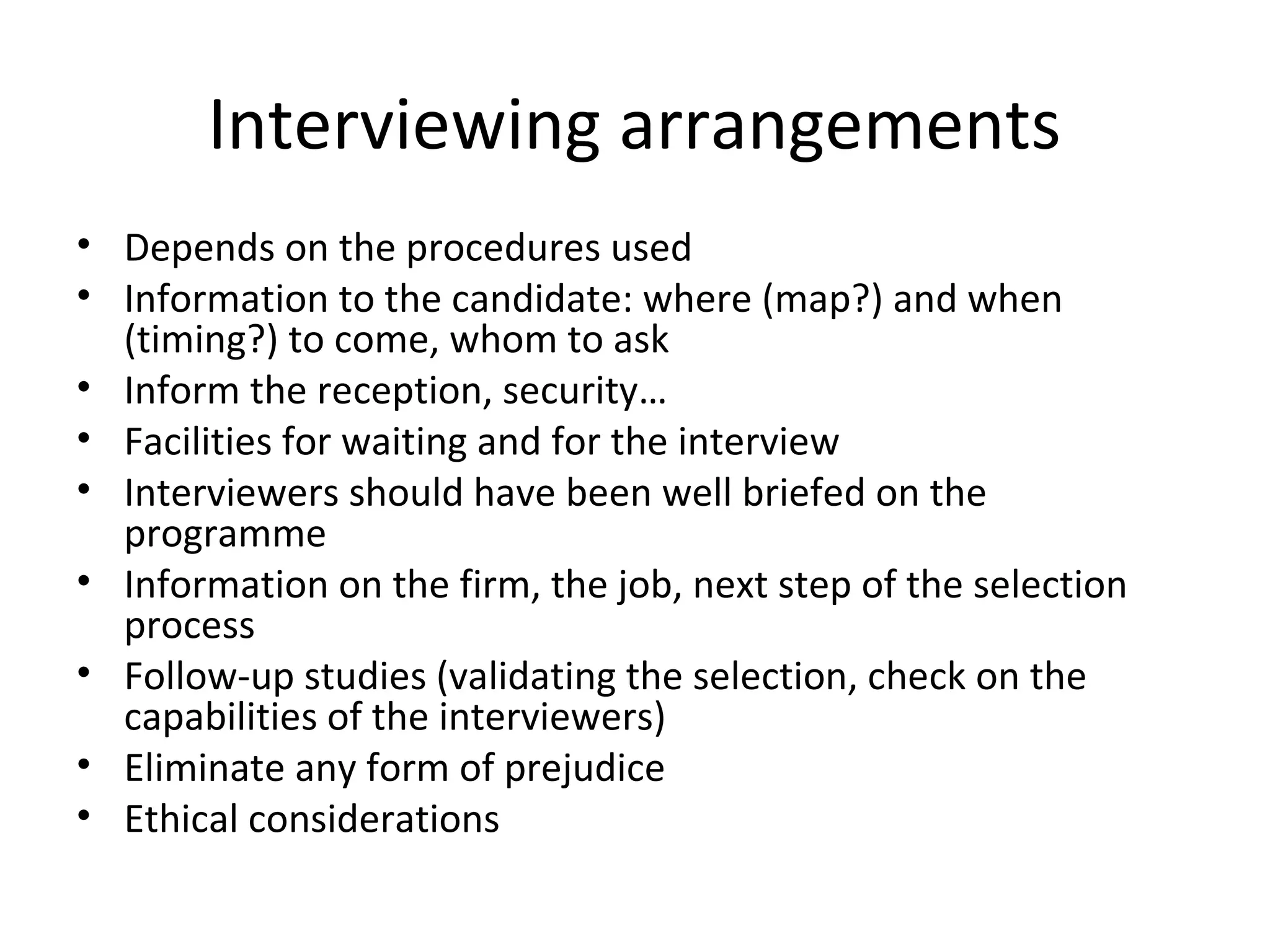 Interviewing arrangements
• Depends on the procedures used
• Information to the candidate: where (map?) and when
(timing?) to come, whom to ask
• Inform the reception, security…
• Facilities for waiting and for the interview
• Interviewers should have been well briefed on the
programme
• Information on the firm, the job, next step of the selection
process
• Follow-up studies (validating the selection, check on the
capabilities of the interviewers)
• Eliminate any form of prejudice
• Ethical considerations

 
