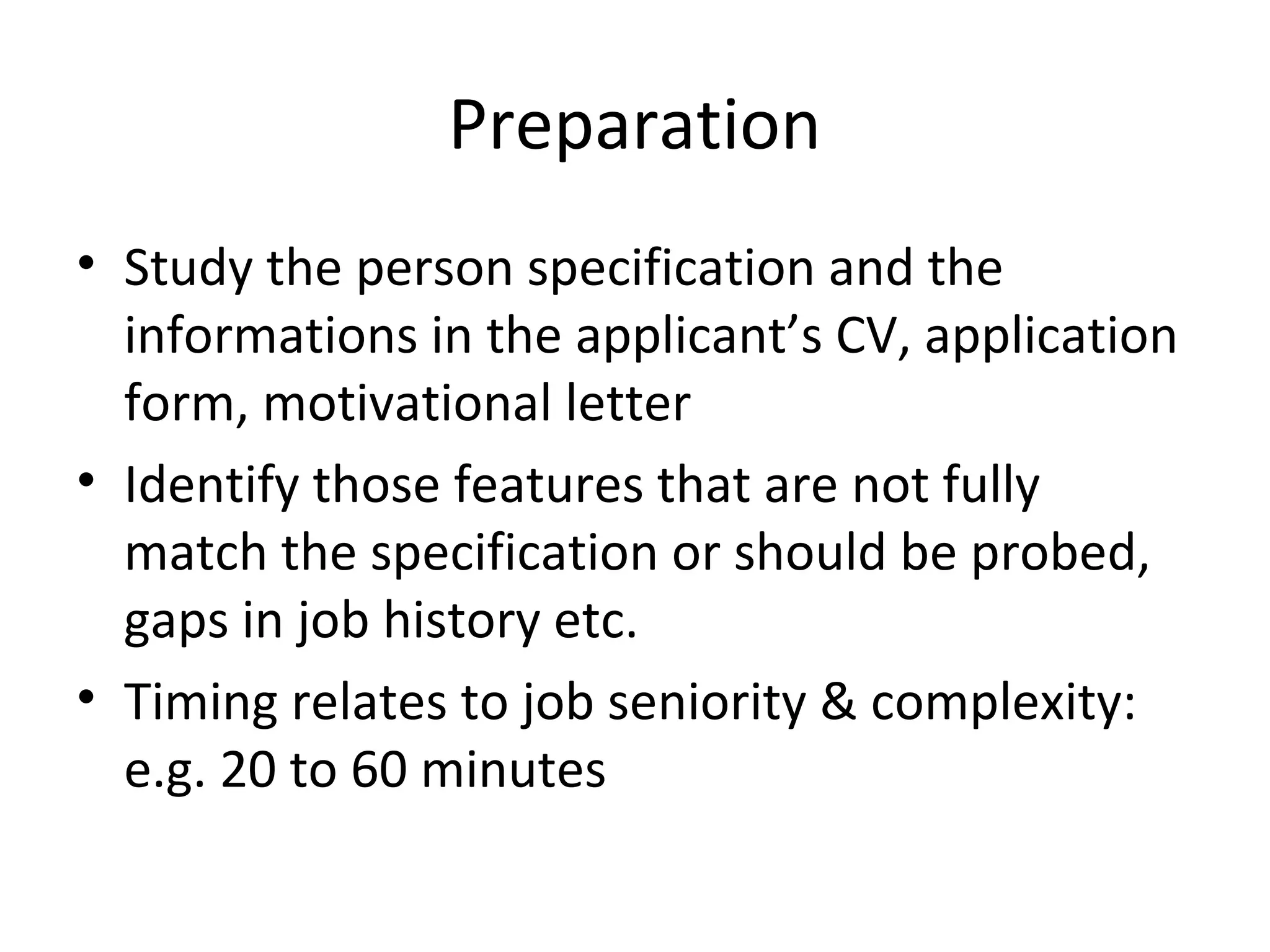 Preparation
• Study the person specification and the
informations in the applicant’s CV, application
form, motivational letter
• Identify those features that are not fully
match the specification or should be probed,
gaps in job history etc.
• Timing relates to job seniority & complexity:
e.g. 20 to 60 minutes

 