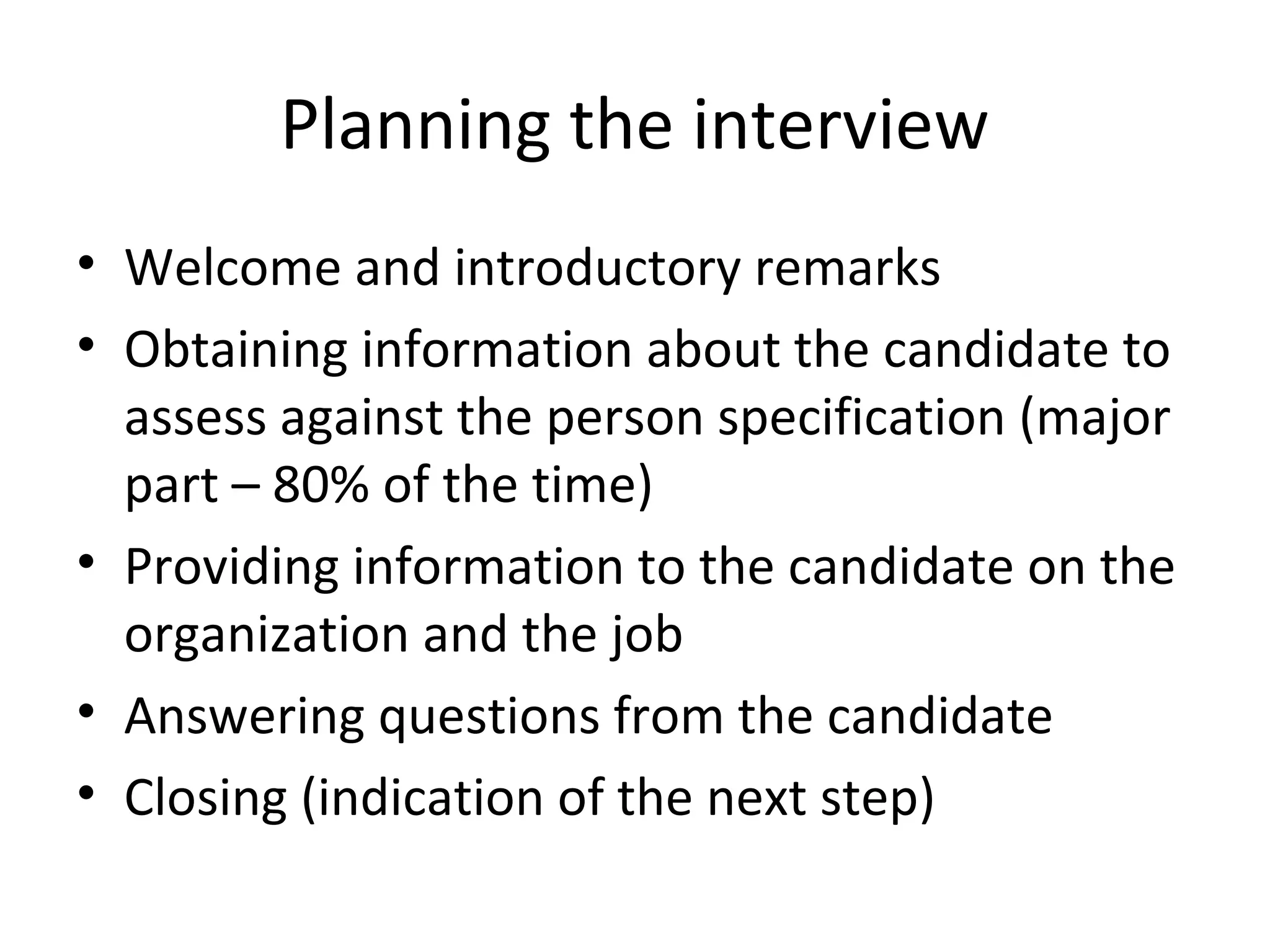 Planning the interview
• Welcome and introductory remarks
• Obtaining information about the candidate to
assess against the person specification (major
part – 80% of the time)
• Providing information to the candidate on the
organization and the job
• Answering questions from the candidate
• Closing (indication of the next step)

 