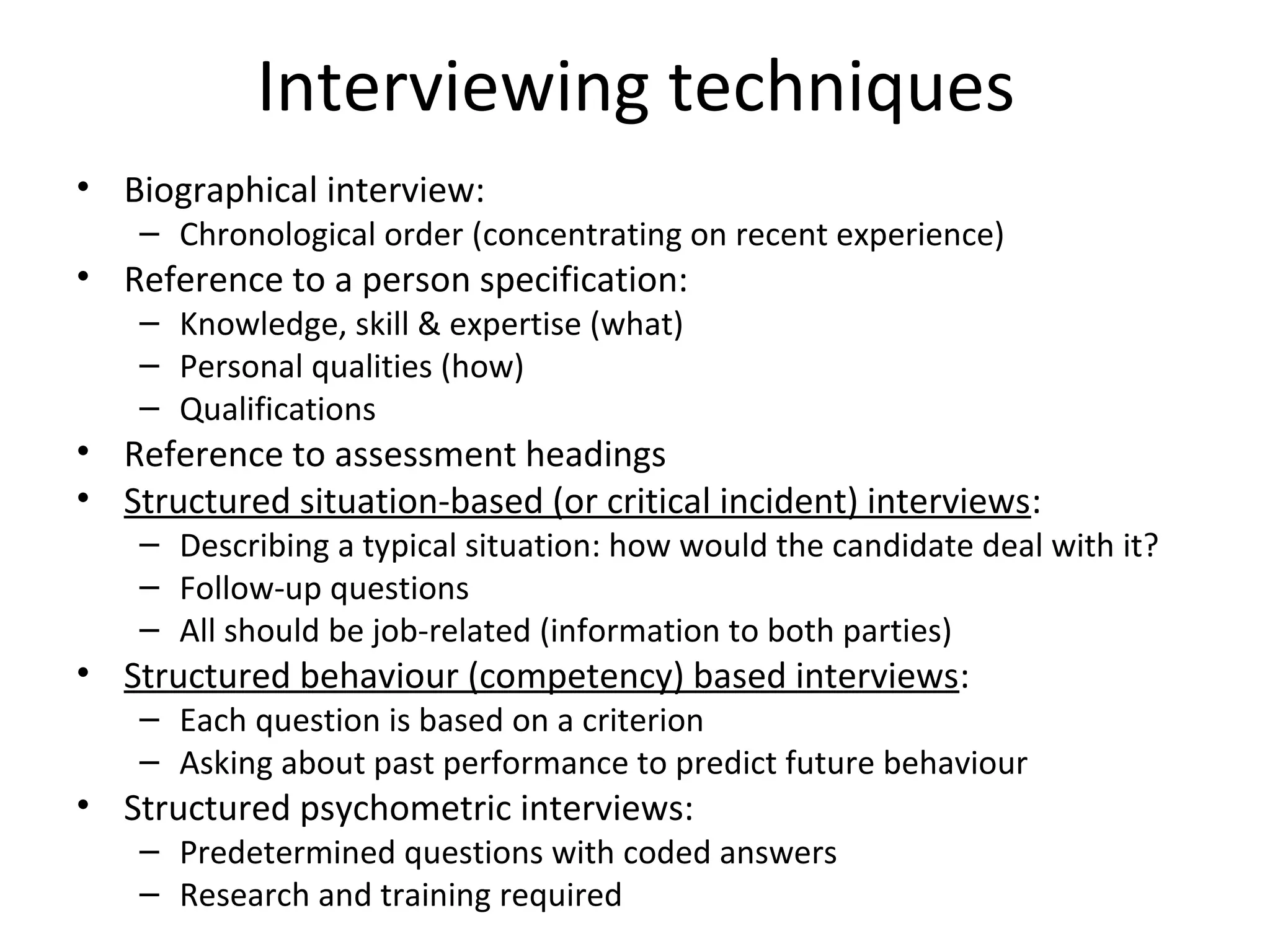 Interviewing techniques
• Biographical interview:

– Chronological order (concentrating on recent experience)

• Reference to a person specification:
– Knowledge, skill & expertise (what)
– Personal qualities (how)
– Qualifications

• Reference to assessment headings
• Structured situation-based (or critical incident) interviews:

– Describing a typical situation: how would the candidate deal with it?
– Follow-up questions
– All should be job-related (information to both parties)

• Structured behaviour (competency) based interviews:

– Each question is based on a criterion
– Asking about past performance to predict future behaviour

• Structured psychometric interviews:

– Predetermined questions with coded answers
– Research and training required

 
