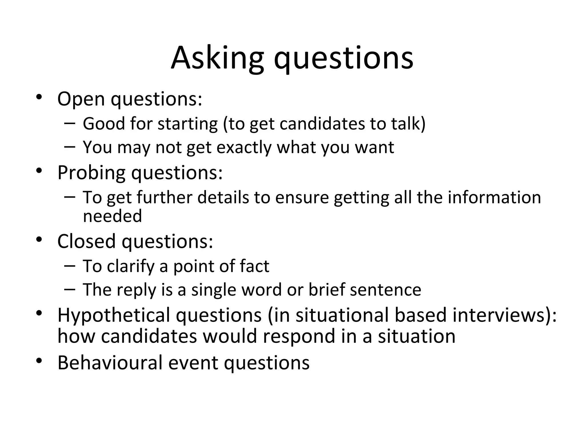 Asking questions
• Open questions:

– Good for starting (to get candidates to talk)
– You may not get exactly what you want

• Probing questions:

– To get further details to ensure getting all the information
needed

• Closed questions:

– To clarify a point of fact
– The reply is a single word or brief sentence

• Hypothetical questions (in situational based interviews):
how candidates would respond in a situation
• Behavioural event questions

 