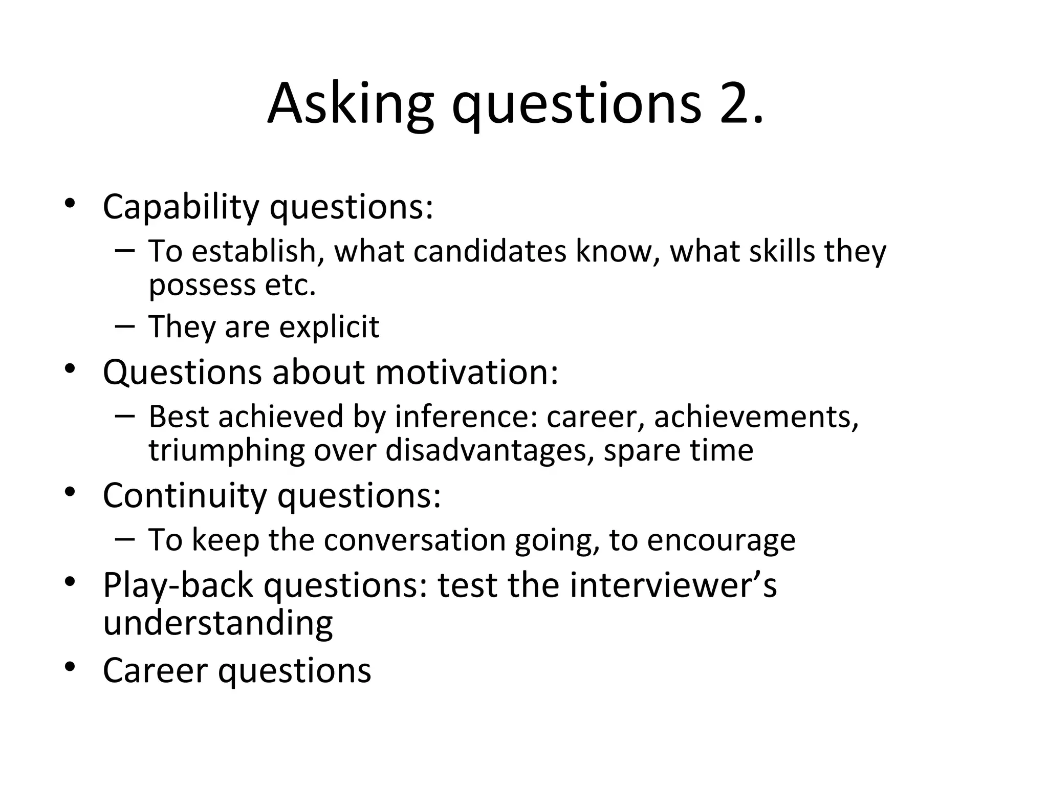 Asking questions 2.
• Capability questions:

– To establish, what candidates know, what skills they
possess etc.
– They are explicit

• Questions about motivation:

– Best achieved by inference: career, achievements,
triumphing over disadvantages, spare time

• Continuity questions:

– To keep the conversation going, to encourage

• Play-back questions: test the interviewer’s
understanding
• Career questions

 