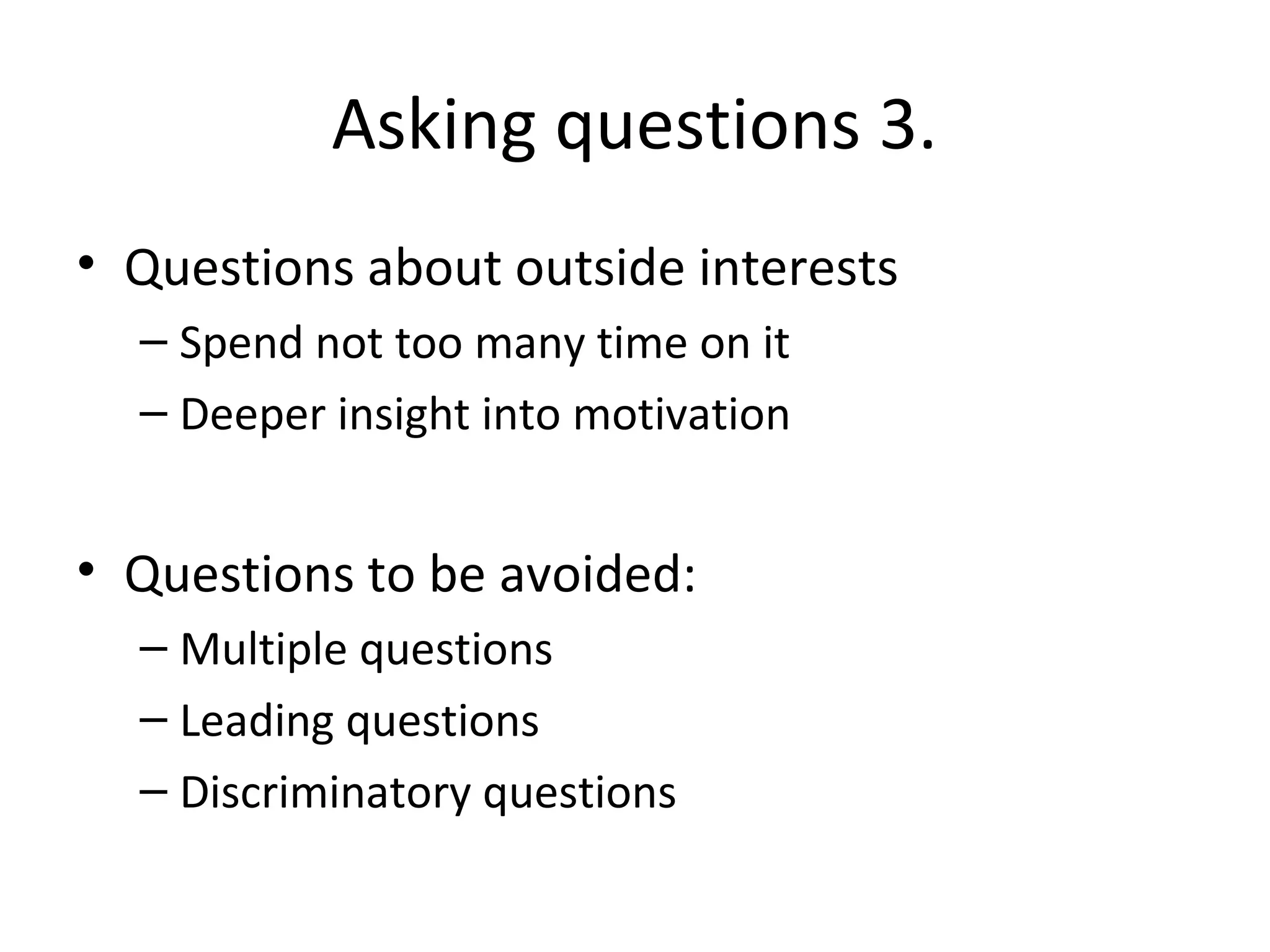 Asking questions 3.
• Questions about outside interests
– Spend not too many time on it
– Deeper insight into motivation

• Questions to be avoided:
– Multiple questions
– Leading questions
– Discriminatory questions

 