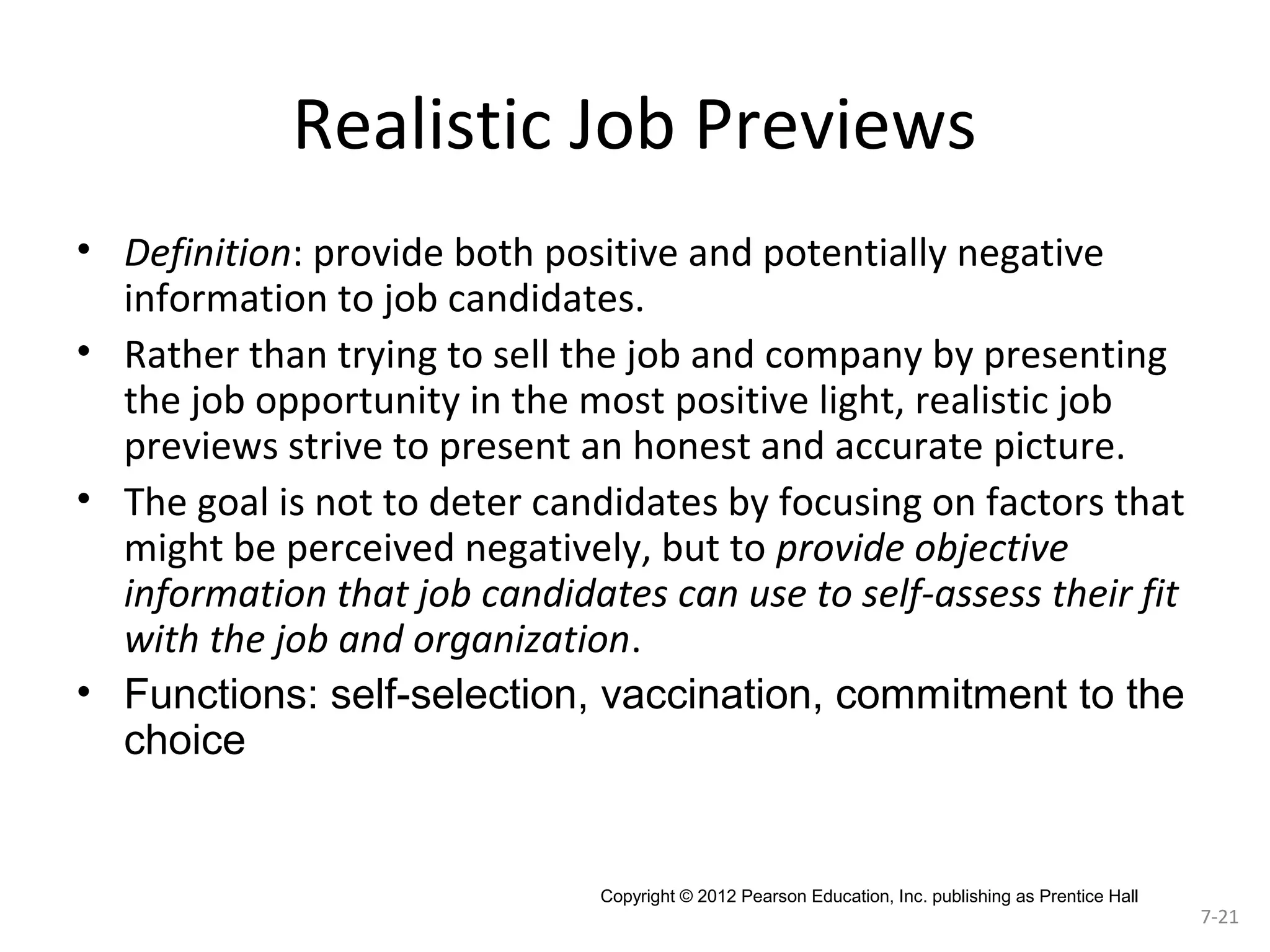 Realistic Job Previews
• Definition: provide both positive and potentially negative
information to job candidates.
• Rather than trying to sell the job and company by presenting
the job opportunity in the most positive light, realistic job
previews strive to present an honest and accurate picture.
• The goal is not to deter candidates by focusing on factors that
might be perceived negatively, but to provide objective
information that job candidates can use to self-assess their fit
with the job and organization.
• Functions: self-selection, vaccination, commitment to the
choice

Copyright © 2012 Pearson Education, Inc. publishing as Prentice Hall

7-21

 