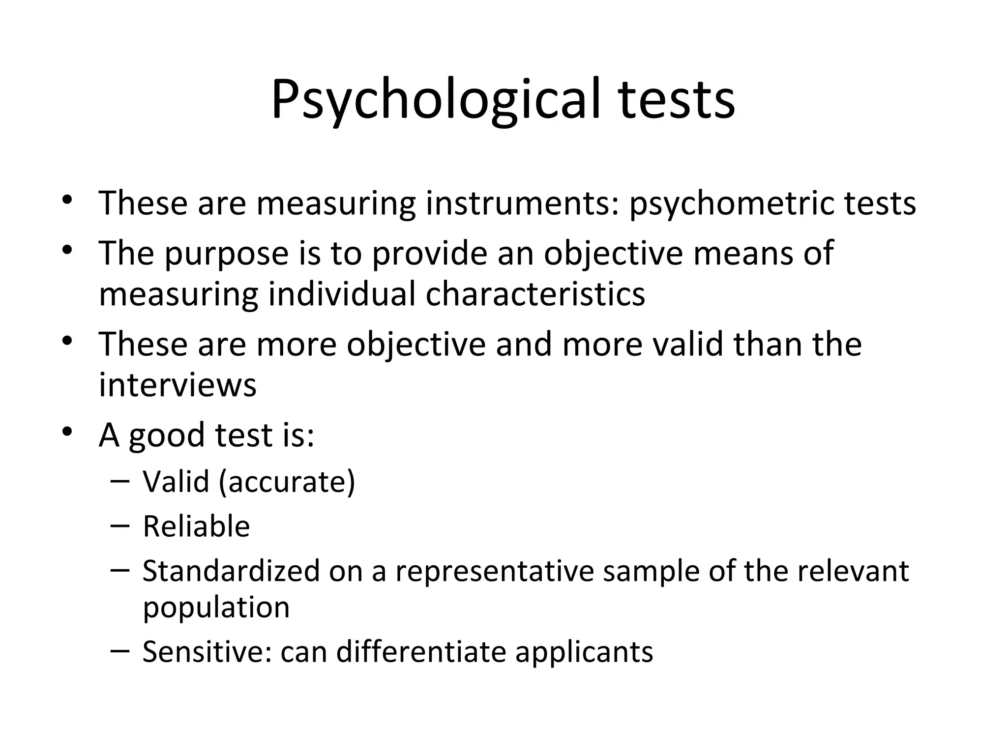 Psychological tests
• These are measuring instruments: psychometric tests
• The purpose is to provide an objective means of
measuring individual characteristics
• These are more objective and more valid than the
interviews
• A good test is:
– Valid (accurate)
– Reliable
– Standardized on a representative sample of the relevant
population
– Sensitive: can differentiate applicants

 