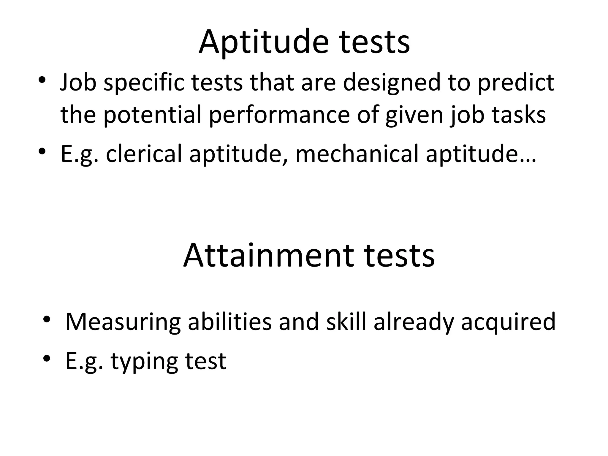 Aptitude tests
• Job specific tests that are designed to predict
the potential performance of given job tasks
• E.g. clerical aptitude, mechanical aptitude…

Attainment tests
• Measuring abilities and skill already acquired
• E.g. typing test

 