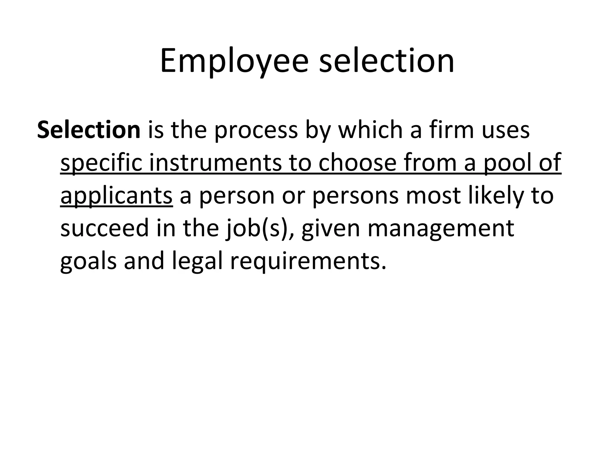 Employee selection
Selection is the process by which a firm uses
specific instruments to choose from a pool of
applicants a person or persons most likely to
succeed in the job(s), given management
goals and legal requirements.

 