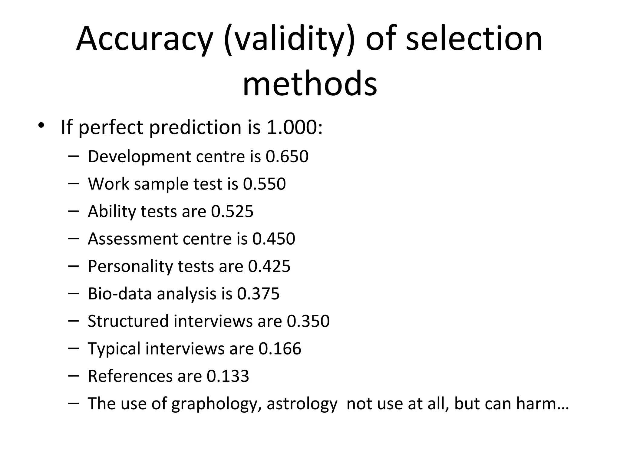 Accuracy (validity) of selection
methods
• If perfect prediction is 1.000:
–
–
–
–
–
–
–
–
–
–

Development centre is 0.650
Work sample test is 0.550
Ability tests are 0.525
Assessment centre is 0.450
Personality tests are 0.425
Bio-data analysis is 0.375
Structured interviews are 0.350
Typical interviews are 0.166
References are 0.133
The use of graphology, astrology not use at all, but can harm…

 