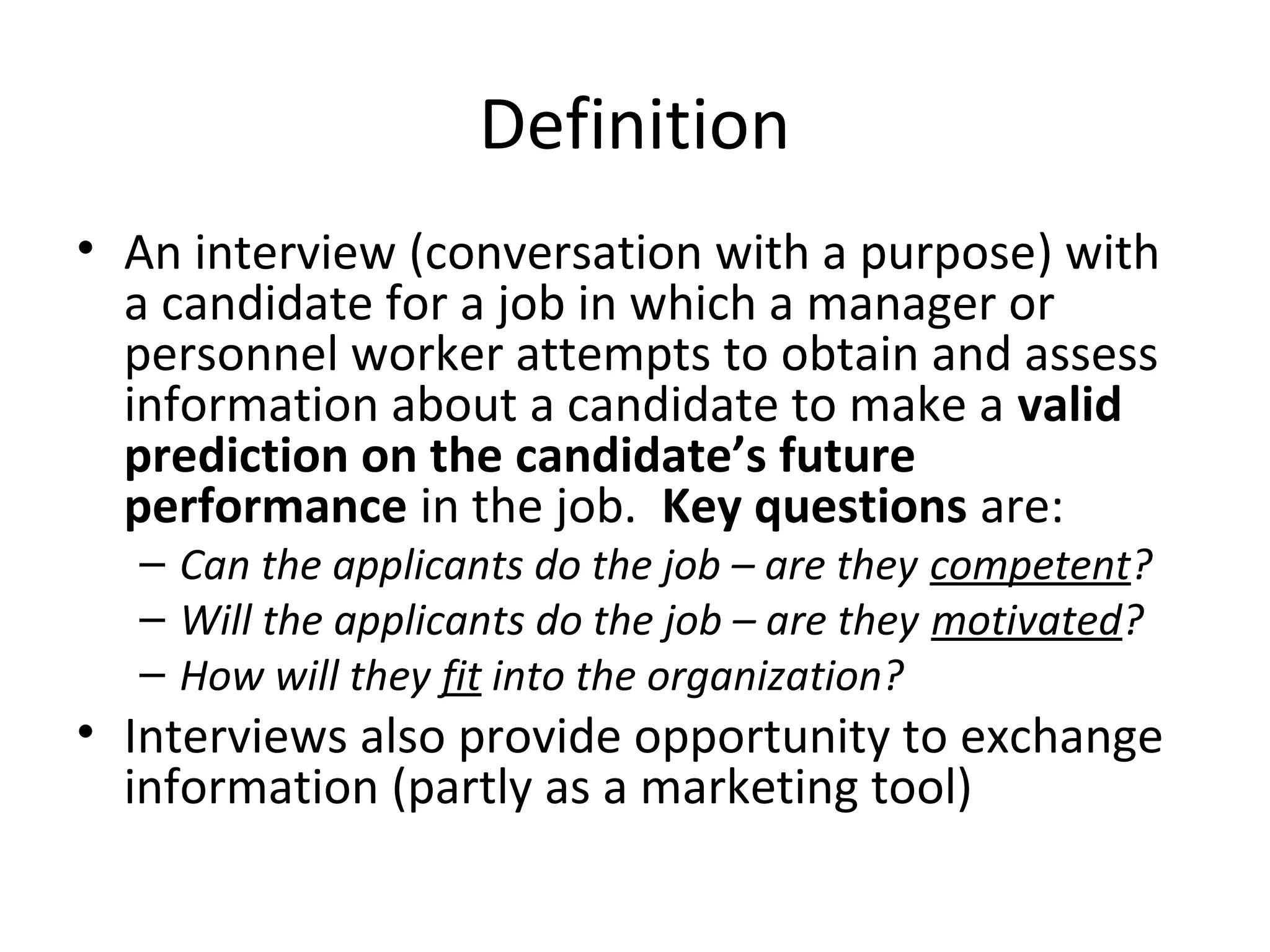 Definition
• An interview (conversation with a purpose) with
a candidate for a job in which a manager or
personnel worker attempts to obtain and assess
information about a candidate to make a valid
prediction on the candidate’s future
performance in the job. Key questions are:
– Can the applicants do the job – are they competent?
– Will the applicants do the job – are they motivated?
– How will they fit into the organization?

• Interviews also provide opportunity to exchange
information (partly as a marketing tool)

 