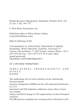 Human Resource Management, September–October 2014, Vol.
53, No. 5. Pp. 749–772
© 2014 Wiley Periodicals, Inc.
Published online in Wiley Online Library
(wileyonlinelibrary.com).
DOI:10.1002/hrm.21583
Correspondence to: Tabea Scheel, Department of Applied
Psychology: Work, Education, Economy, University of
Vienna, Universitätsstr. 7, 1010 Vienna, Austria, Phone: +43-1-
4277-473 66, Fax: +43-1-4277-473 39, E-mail: tabea
[email protected]
TRAINING AND PERFORMANCE
OF A DIVERSE WORKFORCE
TA B E A S C H E E L , T H O M A S R I G O T T I , A N D
G I S E L A
M O H R
The moderating role of work contracts on the relationship
between human
resource management (HRM) and the self-reported performance
of 1,311
permanent and 924 temporary employees across three sectors
was studied
using a multilevel design in 103 organizations in three European
countries.
The HR practice examined was training and its allocation to the
 
