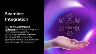 Our HRMS and Payroll
Software seamlessly integrates
with existing systems,
providing a uniﬁed platform
for all your HR needs. Say
goodbye to data silos and hello
to a cohesive HR ecosystem.
Seamless
Integration
 