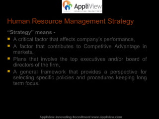 Human Resource Management Strategy
“Strategy” means -
 A critical factor that affects company’s performance,
 A factor that contributes to Competitive Advantage in
markets,
 Plans that involve the top executives and/or board of
directors of the firm,
 A general framework that provides a perspective for
selecting specific policies and procedures keeping long
term focus.
Appliview-Innovating Recruitment www.appliview.comAppliview-Innovating Recruitment www.appliview.com
 