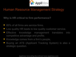 Human Resource Management Strategy
Why is HR critical to firm performance?
 85% of all firms are service firms.
 Low quality HR leads to low quality customer service.
 Effective knowledge management translates into
competitive advantage and profits.
 Knowledge comes from a firm’s people,
 Buying an ATS (Applicant Tracking System) is also a
strategic question.
Appliview-Innovating Recruitment www.appliview.comAppliview-Innovating Recruitment www.appliview.com
 