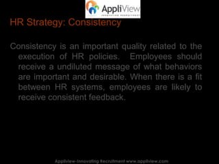 HR Strategy: Consistency
Consistency is an important quality related to the
execution of HR policies. Employees should
receive a undiluted message of what behaviors
are important and desirable. When there is a fit
between HR systems, employees are likely to
receive consistent feedback.
Appliview-Innovating Recruitment www.appliview.comAppliview-Innovating Recruitment www.appliview.com
 