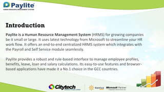Paylite is a Human Resource Management System (HRMS) for growing companies
be it small or large. It uses latest technology from Microsoft to streamline your HR
work flow. It offers an end-to-end centralized HRMS system which integrates with
the Payroll and Self Service module seamlessly.
Paylite provides a robust and rule-based interface to manage employee profiles,
benefits, leave, loan and salary calculations. Its easy-to-use features and browser-
based applications have made it a No.1 choice in the GCC countries.
Introduction
 