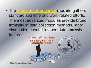• The time and attendance module gathers
standardized time and work related efforts.
The most advanced modules provide broad
flexibility in data collection methods, labor
distribution capabilities and data analysis
features.
http://www.eilisys.com
