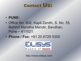 Contact Us:
• PUNE:
• Office No. 602, Kapil Zenith, S. No. 55,
Behind Maratha Mandir, Bavdhan,
Pune – 411021.
• Phone / Fax: +91 20 6729 5300
http://www.eilisys.com