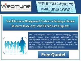 Small Business Management System to Helping in Human
   Resource Process by Solid HR Software Programs
                 The technological world is forever-changing, which
                 actually means that functional potentials of HR
                 Management Software are plentiful. The scope for HR
                 professionals to strategically outshine is surely very
                 exciting. Often the features can be introduced which the
                 clients would not have considered possible.
 