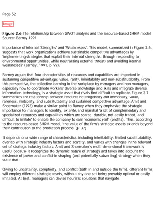 Page 52
Image
Figure 2.6 The relationship between SWOT analysis and the resource-based SHRM model
Source: Barney 1991
importance of internal 'Strengths' and 'Weaknesses'. This model, summarized in Figure 2.6,
suggests that work organizations achieve sustainable competitive advantages by
'implementing strategies that exploit their internal strengths, through responding to
environmental opportunities, while neutralizing external threats and avoiding internal
weaknesses' (Barney, 1991, p. 99).
Barney argues that four characteristics of resources and capabilities are important in
sustaining competitive advantage: value, rarity, inimitability and non-substitutability. From
this perspective, the collective learning in the workplace by managers and non-managers,
especially how to coordinate workers' diverse knowledge and skills and integrate diverse
information technology, is a strategic asset that rivals find difficult to replicate. Figure 2.7
summarizes the relationship between resource heterogeneity and immobility, value,
rareness, imitability, and substitutability and sustained competitive advantage. Amit and
Shoemaker (1993) make a similar point to Barney when they emphasize the strategic
importance for managers to identify, ex ante, and marshal 'a set of complementary and
specialized resources and capabilities which are scarce, durable, not easily traded, and
difficult to imitate' to enable the company to earn 'economic rent' (profits). Thus, according
to the resource-based SHRM model, 'the value of the firm's strategic assets extends beyond
their contribution to the production process' (p. 37).
It depends on a wide range of characteristics, including inimitability, limited substitutability,
overlap with strategic industry factors and scarcity, and varies with changes in the relevant
set of strategic industry factors. Amit and Shoemaker's multi-dimensional framework is
useful because it recognizes the dynamic nature of strategy and takes into account the
existence of power and conflict in shaping (and potentially subverting) strategy when they
state that:
Owing to uncertainty, complexity, and conflict (both in and outside the firm), different firms
will employ different strategic assets, without any one set being provably optimal or easily
imitated. At best, managers can devise heuristic solutions that navigate
 