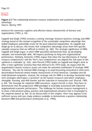 Page 53
Image
Figure 2.7 The relationship between resource endowments and sustained competitive
advantage
Source: Barney 1991
between the numerous cognitive and affective biases characteristic of humans and
organizations (1993, p. 44).
Cappelli and Singh (1992) envision a coming 'marriage' between business strategy and HRM
strategy based on the mutual recognition of the sustainable competitive advantage that
skilled employees potentially create for the post-industrial organization. As Cappelli and
Singh go on to discuss, this means that 'competitive advantage arises from firm-specific,
valuable resources that are difficult to imitate' (p. 186). The strategic significance of HRM,
Cappelli and Singh argue, is when HRM specialists demonstrate how, by developing
valuable, non-transferable skills, HR impacts positively on long-term organizational
performance. Similarly, Kamoche (1996) argues that when the two dimensions of 'human
resource competencies' and the 'firm's core competencies' are aligned the 'full value of this
synthesis is realizable' (p. 226). John Purcell (1995) builds on Cappelli and Singh's work to
offer a more optimistic scenario than that offered in his 1979 study. He argues that the
organization's human resource assets can make the potential contribution of strategic HRM
'immense'. The role for internal HRM strategy is to avoid becoming enmeshed in short-term,
decentralized financial-control models characteristic of most American, Canadian and UK
multi-divisional companies. Instead, the strategic role for HRM is to develop 'horizontal' long-
term strategies which place a 'premium' on the human resources and which 'emphasize
intangible, learning, and skill transfer and the reduction in transaction cost' (Purcell, 1995,
p. 84). The message for corporate HRM executives, argues Purcell, is clear; they have to
demonstrate that the progressive HRM paradigm is invariably associated with improved
organizational economic performance: 'The challenge for human resource management is
to show a link between policy, practice and organizational outcomes that is meaningful to
the corporate board' (p. 84). As we discuss later in this chapter, there now appears to be
sufficient survey and case study evidence available to demonstrate a positive relationship
between HRM and performance (Ichniowski et al., 1996).
 