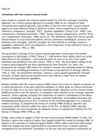 Page 54
Limitations with the resource-based model
How should we evaluate the resource-based model? As with the contingent matching
approach, the resource-based approach to strategic HRM can be critiqued on both
conceptual and empirical grounds. One problem is that the term itself, 'resource-based'
appears to mean different things to different authors. Some competing terms include
'distinctive competence' (Selznick, 1957), 'dynamic capabilities' (Teece et al., 1990), 'core
competencies' (Prahalad and Hamel, 1990), 'human resource competencies' and the 'firm's
core competencies' (Kamoche, 1996) and so on. The definitions range from narrow specific
interpretations to very broad descriptions and are 'sometimes tautological; resources are
defined as firm strengths, and firm strengths are then defined as strategic resources;
capability is defined in terms of competence, and competence is then defined in terms of
capability' (Nanda, 1996, p. 100).
The prescriptive message of the resource-based approach is based upon the familiar
assumptions in McGregor's (1960) 'Theory Y' – that workers have talents which are rarely
fully utilized in the workplace – and could therefore be seen as no more than 'good
intentions and whistling in the dark' (Guest, 1990, p. 392). The prescriptive validity of the
resource-based approach has been questioned by some theorists. For some, this
perspective on strategic HRM makes the mistake it accuses the matching model of making;
'it seems to be ascribing preeminence to the inside-out perspective of strategy' (Nanda,
1996, p. 103). The practitioner literature, however, warns against ignoring the strategic
relevance of both external and internal factors and calls for a 'dual' focus on market
analysis and organizational capabilities.
Another problem with the resource-based SHRM model stems from its implicit acceptance of
a unitary perspective of the post-industrial workplace in which goals are shared and levels
of trust are high. As is the case with the matching model, advocates of the resource-based
SHRM perspective omit the dynamics of workplace trade unionism in the strategic equation.
However, writers typically recognize the importance of workers' contribution to the labour
process, knowledge and skills, synergy, proactive leadership, encouraging innovation and
stimulating learning processes and, in contrast to the matching approach, it is a dynamic
model of strategy. A comprehensive theory of strategic HRM would be 'pluralist' and
incorporate worker interests within the nexus of the firm. As Boxall (1996) correctly
acknowledges 'we must incorporate an adequate theory of employment relations into the
theory of strategic HRM' (1996, p. 68).
Finally, what empirical support is there for the resource-based SHRM model? To date, the
literature reports that empirical studies have lagged behind this model of strategic HRM. In
relation to the question of empirical support Nanda (1996) makes a pertinent observation:
'While the analysis has been sophisticated at macrotheoretic level, it stands relatively
unsupported by microtheoretic foundations on the one side and empirical verifications on
 