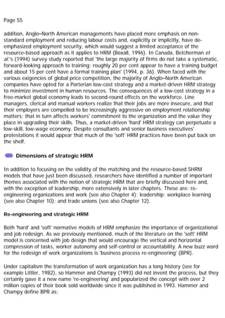 Page 55
addition, Anglo–North American managements have placed more emphasis on non-
standard employment and reducing labour costs and, explicitly or implicitly, have de-
emphasized employment security, which would suggest a limited acceptance of the
resource-based approach as it applies to HRM (Boxall, 1996). In Canada, Betcherman et
al.'s (1994) survey study reported that 'the large majority of firms do not take a systematic,
forward-looking approach to training; roughly 20 per cent appear to have a training budget
and about 15 per cent have a formal training plan' (1994, p. 36). When faced with the
various exigencies of global price competition, the majority of Anglo–North American
companies have opted for a Porterian low-cost strategy and a market-driven HRM strategy
to minimize investment in human resources. The consequences of a low-cost strategy in a
free-market global economy leads to second-round effects on the workforce. Line
managers, clerical and manual workers realize that their jobs are more insecure, and that
their employers are compelled to be increasingly aggressive on employment relationship
matters; that in turn affects workers' commitment to the organization and the value they
place in upgrading their skills. Thus, a market-driven 'hard' HRM strategy can perpetuate a
low-skill, low-wage economy. Despite consultants and senior business executives'
protestations it would appear that much of the 'soft' HRM practices have been put back on
the shelf.
Dimensions of strategic HRM
In addition to focusing on the validity of the matching and the resource-based SHRM
models that have just been discussed, researchers have identified a number of important
themes associated with the notion of strategic HRM that are briefly discussed here and,
with the exception of leadership, more extensively in later chapters. These are: re-
engineering organizations and work (see also Chapter 4); leadership; workplace learning
(see also Chapter 10); and trade unions (see also Chapter 12).
Re-engineering and strategic HRM
Both 'hard' and 'soft' normative models of HRM emphasize the importance of organizational
and job redesign. As we previously mentioned, much of the literature on the 'soft' HRM
model is concerned with job design that would encourage the vertical and horizontal
compression of tasks, worker autonomy and self-control or accountability. A new buzz word
for the redesign of work organizations is 'business process re-engineering' (BPR).
Under capitalism the transformation of work organization has a long history (see for
example Littler, 1982), so Hammer and Champy (1993) did not invent the process, but they
certainly gave it a new name 're-engineering' and popularized the concept with over 2
million copies of their book sold worldwide since it was published in 1993. Hammer and
Champy define BPR as:
 