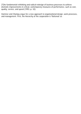 [T]he fundamental rethinking and radical redesign of business processes to achieve
dramatic improvements in critical, contemporary measures of performance, such as cost,
quality, service, and speed (1993, p. 32).
Hammer and Champy argue for a new approach to organizational design, work processes,
and management. First, the hierarchy of the corporation is 'flattened' as
 