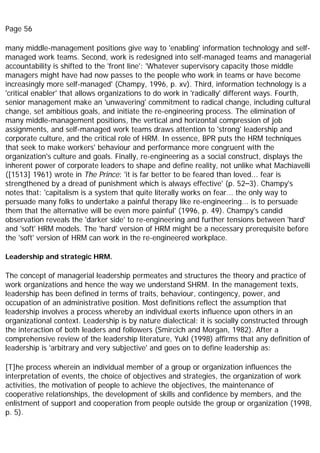 Page 56
many middle-management positions give way to 'enabling' information technology and self-
managed work teams. Second, work is redesigned into self-managed teams and managerial
accountability is shifted to the 'front line': 'Whatever supervisory capacity those middle
managers might have had now passes to the people who work in teams or have become
increasingly more self-managed' (Champy, 1996, p. xv). Third, information technology is a
'critical enabler' that allows organizations to do work in 'radically' different ways. Fourth,
senior management make an 'unwavering' commitment to radical change, including cultural
change, set ambitious goals, and initiate the re-engineering process. The elimination of
many middle-management positions, the vertical and horizontal compression of job
assignments, and self-managed work teams draws attention to 'strong' leadership and
corporate culture, and the critical role of HRM. In essence, BPR puts the HRM techniques
that seek to make workers' behaviour and performance more congruent with the
organization's culture and goals. Finally, re-engineering as a social construct, displays the
inherent power of corporate leaders to shape and define reality, not unlike what Machiavelli
([1513] 1961) wrote in The Prince: 'it is far better to be feared than loved... fear is
strengthened by a dread of punishment which is always effective' (p. 52–3). Champy's
notes that: 'capitalism is a system that quite literally works on fear... the only way to
persuade many folks to undertake a painful therapy like re-engineering... is to persuade
them that the alternative will be even more painful' (1996, p. 49). Champy's candid
observation reveals the 'darker side' to re-engineering and further tensions between 'hard'
and 'soft' HRM models. The 'hard' version of HRM might be a necessary prerequisite before
the 'soft' version of HRM can work in the re-engineered workplace.
Leadership and strategic HRM.
The concept of managerial leadership permeates and structures the theory and practice of
work organizations and hence the way we understand SHRM. In the management texts,
leadership has been defined in terms of traits, behaviour, contingency, power, and
occupation of an administrative position. Most definitions reflect the assumption that
leadership involves a process whereby an individual exerts influence upon others in an
organizational context. Leadership is by nature dialectical: it is socially constructed through
the interaction of both leaders and followers (Smircich and Morgan, 1982). After a
comprehensive review of the leadership literature, Yukl (1998) affirms that any definition of
leadership is 'arbitrary and very subjective' and goes on to define leadership as:
[T]he process wherein an individual member of a group or organization influences the
interpretation of events, the choice of objectives and strategies, the organization of work
activities, the motivation of people to achieve the objectives, the maintenance of
cooperative relationships, the development of skills and confidence by members, and the
enlistment of support and cooperation from people outside the group or organization (1998,
p. 5).
 