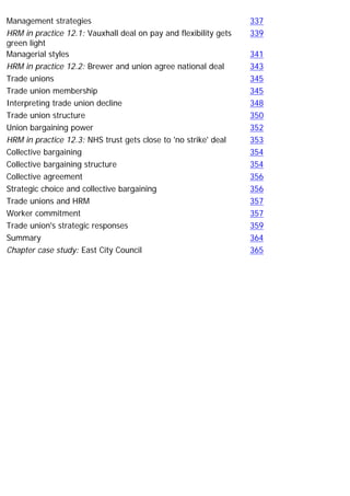 Management strategies 337
HRM in practice 12.1: Vauxhall deal on pay and flexibility gets
green light
339
Managerial styles 341
HRM in practice 12.2: Brewer and union agree national deal 343
Trade unions 345
Trade union membership 345
Interpreting trade union decline 348
Trade union structure 350
Union bargaining power 352
HRM in practice 12.3: NHS trust gets close to 'no strike' deal 353
Collective bargaining 354
Collective bargaining structure 354
Collective agreement 356
Strategic choice and collective bargaining 356
Trade unions and HRM 357
Worker commitment 357
Trade union's strategic responses 359
Summary 364
Chapter case study: East City Council 365
 
