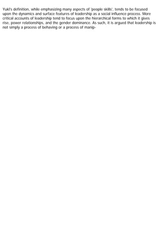 Yukl's definition, while emphasizing many aspects of 'people skills', tends to be focused
upon the dynamics and surface features of leadership as a social influence process. More
critical accounts of leadership tend to focus upon the hierarchical forms to which it gives
rise, power relationships, and the gender dominance. As such, it is argued that leadership is
not simply a process of behaving or a process of manip-
 