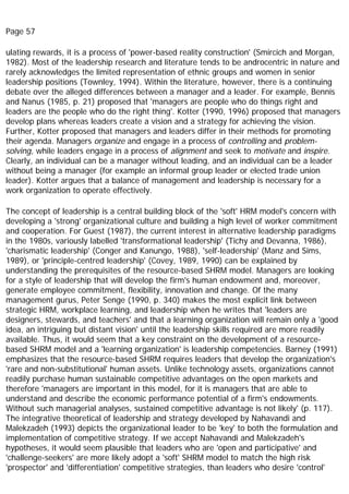 Page 57
ulating rewards, it is a process of 'power-based reality construction' (Smircich and Morgan,
1982). Most of the leadership research and literature tends to be androcentric in nature and
rarely acknowledges the limited representation of ethnic groups and women in senior
leadership positions (Townley, 1994). Within the literature, however, there is a continuing
debate over the alleged differences between a manager and a leader. For example, Bennis
and Nanus (1985, p. 21) proposed that 'managers are people who do things right and
leaders are the people who do the right thing'. Kotter (1990, 1996) proposed that managers
develop plans whereas leaders create a vision and a strategy for achieving the vision.
Further, Kotter proposed that managers and leaders differ in their methods for promoting
their agenda. Managers organize and engage in a process of controlling and problem-
solving, while leaders engage in a process of alignment and seek to motivate and inspire.
Clearly, an individual can be a manager without leading, and an individual can be a leader
without being a manager (for example an informal group leader or elected trade union
leader). Kotter argues that a balance of management and leadership is necessary for a
work organization to operate effectively.
The concept of leadership is a central building block of the 'soft' HRM model's concern with
developing a 'strong' organizational culture and building a high level of worker commitment
and cooperation. For Guest (1987), the current interest in alternative leadership paradigms
in the 1980s, variously labelled 'transformational leadership' (Tichy and Devanna, 1986),
'charismatic leadership' (Conger and Kanungo, 1988), 'self-leadership' (Manz and Sims,
1989), or 'principle-centred leadership' (Covey, 1989, 1990) can be explained by
understanding the prerequisites of the resource-based SHRM model. Managers are looking
for a style of leadership that will develop the firm's human endowment and, moreover,
generate employee commitment, flexibility, innovation and change. Of the many
management gurus, Peter Senge (1990, p. 340) makes the most explicit link between
strategic HRM, workplace learning, and leadership when he writes that 'leaders are
designers, stewards, and teachers' and that a learning organization will remain only a 'good
idea, an intriguing but distant vision' until the leadership skills required are more readily
available. Thus, it would seem that a key constraint on the development of a resource-
based SHRM model and a 'learning organization' is leadership competencies. Barney (1991)
emphasizes that the resource-based SHRM requires leaders that develop the organization's
'rare and non-substitutional' human assets. Unlike technology assets, organizations cannot
readily purchase human sustainable competitive advantages on the open markets and
therefore 'managers are important in this model, for it is managers that are able to
understand and describe the economic performance potential of a firm's endowments.
Without such managerial analyses, sustained competitive advantage is not likely' (p. 117).
The integrative theoretical of leadership and strategy developed by Nahavandi and
Malekzadeh (1993) depicts the organizational leader to be 'key' to both the formulation and
implementation of competitive strategy. If we accept Nahavandi and Malekzadeh's
hypotheses, it would seem plausible that leaders who are 'open and participative' and
'challenge-seekers' are more likely adopt a 'soft' SHRM model to match the high risk
'prospector' and 'differentiation' competitive strategies, than leaders who desire 'control'
 