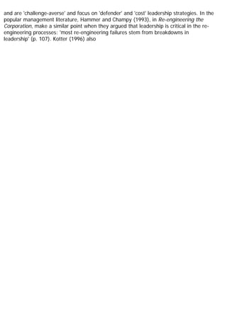 and are 'challenge-averse' and focus on 'defender' and 'cost' leadership strategies. In the
popular management literature, Hammer and Champy (1993), in Re-engineering the
Corporation, make a similar point when they argued that leadership is critical in the re-
engineering processes: 'most re-engineering failures stem from breakdowns in
leadership' (p. 107). Kotter (1996) also
 