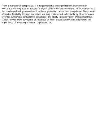 From a managerial perspective, it is suggested that an organization's investment in
workplace learning acts as a powerful signal of its intentions to develop its 'human assets';
this can help develop commitment to the organization rather than compliance. The pursuit
of worker flexibility through workplace learning is discussed extensively by observers as a
lever for sustainable competitive advantage: the ability to learn 'faster' than competitors
(Dixon, 1992). Most advocates of Japanese or 'lean' production systems emphasize the
importance of investing in human capital and the
 