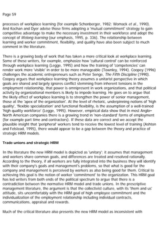 Page 59
processes of workplace learning (for example Schonberger, 1982; Womack et al., 1990).
And Kochan and Dyer advise those firms adopting a 'mutual commitment' strategy to gain
competitive advantage to make the necessary investment in their workforce and adopt the
concept of lifelong learning (our emphasis, 1995, p. 336). The relationship between
learning and worker commitment, flexibility, and quality have also been subject to much
comment in the literature.
There is a growing body of work that has taken a more critical look at workplace learning.
Some of these writers, for example, emphasize how 'cultural control' can be reinforced
through workplace learning (Legge, 1995) and how the training of 'competencies' can
render work more 'visible' in order to be more manageable (Townley, 1994). Coopey (1996)
challenges the academic entrepreneurs such as Peter Senge, The Fifth Discipline (1990).
Coopey argues that workplace learning theory assumes a unitarist perspective in which
goals are shared and largely ignores conflict stemming from inherent tensions in the
employment relationship, that power is omnipresent in work organizations, and that political
activity by organizational members is likely to impede learning. He goes on to argue that
the likely effect of workplace learning is to strengthen the power of senior management,
those at the 'apex of the organization'. At the level of rhetoric, underpinning notions of 'high
quality', 'flexible specialization' and functional flexibility, is the assumption of a well-trained
'high quality workforce' (Legge, 1995). However, empirical data show that in most Anglo–
North American companies there is a growing trend in 'non-standard' forms of employment
(for example part time and contractors). If these data are correct and we accept the
plausible insight that 'peripheral' workers tend to receive the lowest level of training (Ashton
and Felstead, 1995), there would appear to be a gap between the theory and practice of
strategic HRM models.
Trade unions and strategic HRM
In the literature the new HRM model is depicted as 'unitary'; it assumes that management
and workers share common goals, and differences are treated and resolved rationally.
According to the theory, if all workers are fully integrated into the business they will identify
with their company's goals and management's problems, so that what is good for the
company and management is perceived by workers as also being good for them. Critical to
achieving this goal is the notion of worker 'commitment' to the organization. This HRM goal
has led writers from both ends of the political spectrum to argue that there is a
contradiction between the normative HRM model and trade unions. In the prescriptive
management literature, the argument is that the collectivist culture, with its 'them and us'
attitude, sits uncomfortably with the HRM goal of high employee commitment and the
individualization of the employment relationship including individual contracts,
communications, appraisal and rewards.
Much of the critical literature also presents the new HRM model as inconsistent with
 