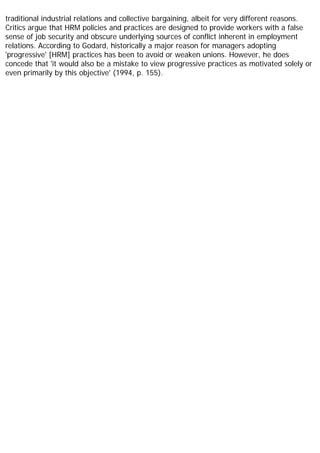 traditional industrial relations and collective bargaining, albeit for very different reasons.
Critics argue that HRM policies and practices are designed to provide workers with a false
sense of job security and obscure underlying sources of conflict inherent in employment
relations. According to Godard, historically a major reason for managers adopting
'progressive' [HRM] practices has been to avoid or weaken unions. However, he does
concede that 'it would also be a mistake to view progressive practices as motivated solely or
even primarily by this objective' (1994, p. 155).
 