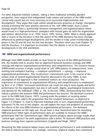 Page 60
Yet other industrial relations scholars, taking a more traditional 'orthodox pluralist'
perspective, have argued that independent trade unions and variants of the HRM model
cannot only coexist but are even necessary to its successful implementation and
development. They argue that trade unions should become proactive or change 'champions'
actively promoting the more positive elements of the 'soft' HRM model. Such a union
strategy would create a 'partnership' between management and organized labour which
would result in a 'high-performance' workplace with mutual gains for both the organization
and workers (Betcherman et al., 1994; Guest, 1995; Verma, 1995). What is clearly apparent
from a review of the literature is that this aspect of the HRM discourse has been strongly
influenced by political–legal developments and the decline in trade union membership and
power in the US and UK over the last two decades. Therefore when you read Chapter 12
and the literature, it is important to remember that the debate is set in the contextual
developments in the USA and Britain.
HRM and organizational performance
Although most HRM models provide no clear focus for any test of the HRM–performance
link, the models tend to assume that an alignment between business strategy and HRM
strategy will improve organizational performance and competitiveness. The resource-based
SHRM model assumes a simple causal chain of 'soft' HRM policies of empowerment, team
working and workplace learning → employee commitment → synergy → improved
organizational performance. This 'involvement –commitment cycle' is the reverse of the
vicious circle of control organizational theorists discussed in the early 1980s. A core
assumption of this approach is that committed workers are more productive. The
importance of commitment to organizational efficiency and competitiveness is emphasized
by Beer et al. (1984): 'Increased commitment can result not only in more loyalty and better
performance for the organization, but also in self-worth, dignity, psychological involvement,
and identity for the individual' (1984, p. 19). In the late 1990s, demonstrating that there is
indeed a positive link between HRM and performance has become 'the dominant research
issue' in the HRM field (Guest, 1997). Leaving aside the problem of securing worker
commitment, how valid is the proposition that the resultant behaviours, as depicted in
Figure 1.5 (Chapter 1), lead to improved individual and, in turn, organizational performance
outcomes? In the rest of this chapter, we will explore the issue and problems of assessing
the effects of the new HRM initiatives on organizational performance. The dominant
empirical questions on this topic ask: Do we have a clear theoretical basis for classifying
HRM practices? What types of performance data are available to measure the HRM–
performance link? Do 'commitment-type' HRM systems produce above-average results than
'control-type' systems? Do work organizations with a better 'fit' between HRM practices and
business strategy have superior performance (Cappelli and Singh, 1992)?
Measuring the links between labour issues and economic performance is well established in
the field of industrial relations. For example, numerous empirical studies have monitored
 