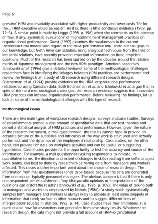 Page 61
gressive' HRM was invariably associated with higher productivity and lower costs 'life for
the... HRM executive would be easier'. As it is, there is little conclusive evidence (1989, pp.
72–3). A similar point is made by Legge (1995, p. 196) when she comments on the absence
of 'few, if any, systematic evaluations' of 'high commitment' management practices on
organizational performance. Guest (1997) examines the weaknesses in the current
theoretical HRM models with regard to the HRM–performance link. There are still gaps in
our knowledge, but North American scholars, using analytical techniques from the field of
industrial relations, have recently provided important information on these empirical
questions. Much of this research has been spurred on by the debates around the relative
merits of Japanese management and the new HRM paradigm. American academics
Ichniowski et al. (1996) give a detailed review of some of the methodological challenges
researchers face in identifying the linkages between HRM practices and performance and
review the findings from a body of US research using different research designs.
Betcherman et al. (1994) provide evidence on the HRM–organizational performance
relationship using Canadian data. Both Betcherman et al. and Ichniowski et al. argue that in
spite of the hard methodological challenges, the research evidence suggests that innovative
HRM practices can increase organization performance. Before reviewing the findings, let us
look at some of the methodological challenges with this type of research.
Methodological issues
There are two main types of workplace research designs, surveys and case studies. Surveys
of establishments provide a vast amount of quantitative data that can test theories and
permit a statistical analysis of HRM practices and performance. However, given the nature
of the research instrument, a mail questionnaire, the results cannot hope to provide an
accurate picture of the subtleties and intricacies of the way work is structured and actually
performed, and the dynamics of the employment relationship. Case studies, on the other
hand, can provide rich data on workplace activities and can be useful for suggesting
hypotheses. Case studies provide for the opportunity to test the accuracy and source of the
information. For example, a mail questionnaire asking respondents to indicate, in
quantitative terms, the direction and extent of changes in skills resulting from self-managed
work teams, can best be done by researchers gathering data from managers and workers
affected. This raises another important point about the choice of research design. The
information from mail questionnaires tends to be biased because the data are generated
from one source, typically personnel managers. The obvious concern is that if there is only
one respondent per establishment, 'any idiosyncratic opinions or interpretations of the
questions can distort the results' (Ichniowski et al., 1996, p. 309). The value of talking both
to managers and workers is emphasized by Nichols (1986): 'a study which systematically
samples both managers and workers is always likely to provide at least some snippets of
information that rarely surface in other accounts and to suggest different lines of
interpretation' (quoted in Bratton, 1992, p. 14). Case studies have their limitations. It is
questionable how far researchers can generalize from case study results. Whatever the
research design, the data might not provide a full account of HRM–organizational
 