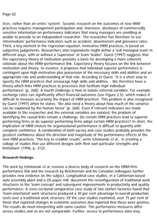 Page 62
tices, rather than an entire 'system'. Second, research on the outcomes of new HRM
practices requires management participation and, moreover, disclosure of commercially
sensitive information on performance indicators that many managers are unwilling or
unable to provide to an independent researcher. The researcher has therefore to use
'intermediate' performance indicators such as accident, absenteeism and grievance rates.
Third, a key element in the regression equation, innovative HRM practices, is based on
subjective judgements. Researchers and respondents might define a 'self-managed team' in
different ways, with or without a 'supervisor' or team 'leader'. Guest (1997) suggests that
the expectancy theory of motivation provides a basis for developing a more coherent
rationale about the HRM–performance link. Expectancy theory focuses on the link between
motivation and theory. In essence, it proposes that individual superior performance is
contingent upon high motivation plus possession of the necessary skills and abilities and an
appropriate role and understanding of that role. According to Guest, 'It is a short step to
specify the HRM practices that encourage high skills and abilities... We therefore have a
theory which links HRM practices to processes that facilitate high individual
performance' (p. 268). A fourth challenge is how to isolate external variables. For example,
exchange rates can significantly affect financial outcomes (see Figure 2.5), which makes it
difficult to measure accurately the impact of HRM practices. This problem is also recognized
by Guest (1997) when he states: 'We also need a theory about how much of the variance
can be explained by the human factor' (p. 268). Even if relevant indicators are made
available to the researcher and the external variables are isolated, the problem of
identifying the causal links remain a challenge. Do certain HRM practices lead to superior
performing firms or do superior performing firms adopt certain HRM practices? In short, the
implication of HRM choices for organizational performance is difficult to quantify with
complete confidence. A combination of both survey and case studies probably provides the
greatest confidence about the direction and magnitude of the performance effects of the
new HRM practices. 'The key to credible results', write Ichniowski et al., 'is creating a
collage of studies that use different designs with their own particular strengths and
limitations' (1996, p. 312).
Research findings.
The work by Ichniowski et al. reviews a diverse body of research on the HRM–firm
performance link and the research by Betcherman and his Canadian colleagues further
provides new evidence on the subject. Longitudinal case studies, in a Californian-based
auto assembly plant and a US paper mill, document the reconfiguration of traditional work
structures to the 'team concept' and subsequent improvements in productivity and quality
performance. A cross-sectional comparative case study of two clothes factories found that
'team-orientated' work structures produced a 30 per cent advantage in overall production
costs over a traditional work structure. Of the case studies examined, over 75 per cent of
those that reported changes in economic outcomes also reported that these were positive.
The results do need interpreting with some caution. The performance measures differ
across studies and so are not comparable. Further, access to performance data may
 