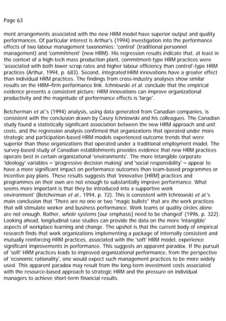 Page 63
ment arrangements associated with the new HRM model have superior output and quality
performances. Of particular interest is Arthur's (1994) investigation into the performance
effects of two labour management taxonomies: 'control' (traditional personnel
management) and 'commitment' (new HRM). His regression results indicate that, at least in
the context of a high-tech mass production plant, commitment-type HRM practices were
'associated with both lower scrap rates and higher labour efficiency than control'-type HRM
practices (Arthur, 1994, p. 683). Second, integrated HRM innovations have a greater effect
than individual HRM practices. The findings from cross-industry analyses show similar
results on the HRM–firm performance link. Ichniowski et al. conclude that the empirical
evidence presents a consistent picture; HRM innovations can improve organizational
productivity and the magnitude of performance effects is 'large'.
Betcherman et al.'s (1994) analysis, using data generated from Canadian companies, is
consistent with the conclusion drawn by Casey Ichniowski and his colleagues. The Canadian
study found a statistically significant association between the new HRM approach and unit
costs, and the regression analysis confirmed that organizations that operated under more
strategic and participation-based HRM models experienced outcome trends that were
superior than those organizations that operated under a traditional employment model. The
survey-based study of Canadian establishments provides evidence that new HRM practices
operate best in certain organizational 'environments'. The more intangible corporate
'ideology' variables – 'progressive decision making' and 'social responsibility' – appear to
have a more significant impact on performance outcomes than team-based programmes or
incentive pay plans. These results suggests that 'innovative [HRM] practices and
programmes on their own are not enough to substantially improve performance. What
seems more important is that they be introduced into a supportive work
environment' (Betcherman et al., 1994, p. 72). This is consistent with Ichniowski et al.'s
main conclusion that 'There are no one or two "magic bullets" that are the work practices
that will stimulate worker and business performance. Work teams or quality circles alone
are not enough. Rather, whole systems [our emphasis] need to be changed' (1996, p. 322).
Looking ahead, longitudinal case studies can provide the data on the more 'intangible'
aspects of workplace learning and change. The upshot is that the current body of empirical
research finds that work organizations implementing a package of internally consistent and
mutually reinforcing HRM practices, associated with the 'soft' HRM model, experience
significant improvements in performance. This suggests an apparent paradox. If the pursuit
of 'soft' HRM practices leads to improved organizational performance, from the perspective
of 'economic rationality', one would expect such management practices to be more widely
used. This apparent paradox may result from the long-term investment costs associated
with the resource-based approach to strategic HRM and the pressure on individual
managers to achieve short-term financial results.
 