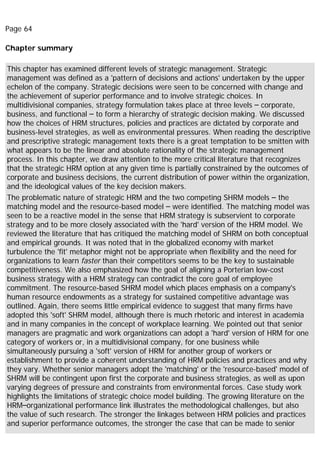 Page 64
Chapter summary
This chapter has examined different levels of strategic management. Strategic
management was defined as a 'pattern of decisions and actions' undertaken by the upper
echelon of the company. Strategic decisions were seen to be concerned with change and
the achievement of superior performance and to involve strategic choices. In
multidivisional companies, strategy formulation takes place at three levels – corporate,
business, and functional – to form a hierarchy of strategic decision making. We discussed
how the choices of HRM structures, policies and practices are dictated by corporate and
business-level strategies, as well as environmental pressures. When reading the descriptive
and prescriptive strategic management texts there is a great temptation to be smitten with
what appears to be the linear and absolute rationality of the strategic management
process. In this chapter, we draw attention to the more critical literature that recognizes
that the strategic HRM option at any given time is partially constrained by the outcomes of
corporate and business decisions, the current distribution of power within the organization,
and the ideological values of the key decision makers.
The problematic nature of strategic HRM and the two competing SHRM models – the
matching model and the resource-based model – were identified. The matching model was
seen to be a reactive model in the sense that HRM strategy is subservient to corporate
strategy and to be more closely associated with the 'hard' version of the HRM model. We
reviewed the literature that has critiqued the matching model of SHRM on both conceptual
and empirical grounds. It was noted that in the globalized economy with market
turbulence the 'fit' metaphor might not be appropriate when flexibility and the need for
organizations to learn faster than their competitors seems to be the key to sustainable
competitiveness. We also emphasized how the goal of aligning a Porterian low-cost
business strategy with a HRM strategy can contradict the core goal of employee
commitment. The resource-based SHRM model which places emphasis on a company's
human resource endowments as a strategy for sustained competitive advantage was
outlined. Again, there seems little empirical evidence to suggest that many firms have
adopted this 'soft' SHRM model, although there is much rhetoric and interest in academia
and in many companies in the concept of workplace learning. We pointed out that senior
managers are pragmatic and work organizations can adopt a 'hard' version of HRM for one
category of workers or, in a multidivisional company, for one business while
simultaneously pursuing a 'soft' version of HRM for another group of workers or
establishment to provide a coherent understanding of HRM policies and practices and why
they vary. Whether senior managers adopt the 'matching' or the 'resource-based' model of
SHRM will be contingent upon first the corporate and business strategies, as well as upon
varying degrees of pressure and constraints from environmental forces. Case study work
highlights the limitations of strategic choice model building. The growing literature on the
HRM–organizational performance link illustrates the methodological challenges, but also
the value of such research. The stronger the linkages between HRM policies and practices
and superior performance outcomes, the stronger the case that can be made to senior
 