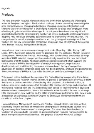 Page xix
Preface.
The field of human resource management is one of the most dynamic and challenging
areas for European managers. The turbulent business climate, caused by increased global
price competitiveness, changing technologies, changing employment legislation, and
changing workforce composition is challenging managers to utilize their employees more
effectively to gain competitive advantage. In recent years there have been significant
practical developments with increasing numbers of private and public sector organizations
adopting HRM initiatives alongside downsizing and 're-engineering' the organization. The
change towards more knowledge-based work and the growing acknowledgement that
workers are the key to sustainable competitive advantage have strengthened the case for
'new' human resource management initiatives.
In academia, new human resource management books (Townley, 1994; Storey, 1995;
Legge, 1995) have been published since we produced the first edition of Human Resource
Management: Theory and Practice. Increasingly, HRM scholars have emphasized strategic
aspects of HRM, adopted new perspectives and critically examined the new theoretical
frameworks or HRM models. An important theoretical development which supports the
central tenets of HRM is the integration of strategic management, organizational
development, and adult learning to create a resource-based theory of competitive
advantage. In addition, empirical-based data has been gathered, analysed and published on
the extensiveness of HRM practices in North American and European organizations.
This second edition builds on the success of the first edition by incorporating these latest
ideas, theories and research findings in HRM, to provide a comprehensive overview of HRM
theory and a close examination of developing HRM practices. Like the first edition, it
includes mini-cases and examples that describe HRM practices in Europe and elsewhere. All
the material retained from the first edition has been edited for improvements in style and
references have been updated. New in this edition is a chapter which focuses on strategic
HRM and examines new evidence on the HRM–organizational performance link. New also is
a discussion on workplace learning in Chapter 10 and issues in international HRM are
considered in the final chapter.
Human Resource Management: Theory and Practice, Second Edition, has been written
specifically to fulfill the need of introductory undergraduate and graduate courses for a
rigorous analysis of human resource management. For some time there has been a
tendency of undergraduate textbooks on personnel/human resource management to be
much more prescriptive than analytical. The purpose of Human Resource Manage-
 