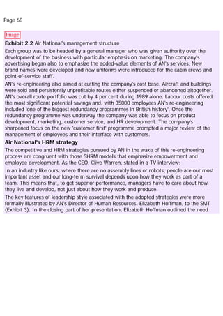 Page 68
Image
Exhibit 2.2 Air National's management structure
Each group was to be headed by a general manager who was given authority over the
development of the business with particular emphasis on marketing. The company's
advertising began also to emphasize the added-value elements of AN's services. New
brand names were developed and new uniforms were introduced for the cabin crews and
point-of-service staff.
AN's re-engineering also aimed at cutting the company's cost base. Aircraft and buildings
were sold and persistently unprofitable routes either suspended or abandoned altogether.
AN's overall route portfolio was cut by 4 per cent during 1989 alone. Labour costs offered
the most significant potential savings and, with 35000 employees AN's re-engineering
included 'one of the biggest redundancy programmes in British history'. Once the
redundancy programme was underway the company was able to focus on product
development, marketing, customer service, and HR development. The company's
sharpened focus on the new 'customer first' programme prompted a major review of the
management of employees and their interface with customers.
Air National's HRM strategy
The competitive and HRM strategies pursued by AN in the wake of this re-engineering
process are congruent with those SHRM models that emphasize empowerment and
employee development. As the CEO, Clive Warren, stated in a TV interview:
In an industry like ours, where there are no assembly lines or robots, people are our most
important asset and our long-term survival depends upon how they work as part of a
team. This means that, to get superior performance, managers have to care about how
they live and develop, not just about how they work and produce.
The key features of leadership style associated with the adopted strategies were more
formally illustrated by AN's Director of Human Resources, Elizabeth Hoffman, to the SMT
(Exhibit 3). In the closing part of her presentation, Elizabeth Hoffman outlined the need
 