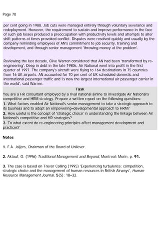 Page 70
per cent going in 1988. Job cuts were managed entirely through voluntary severance and
redeployment. However, the requirement to sustain and improve performance in the face
of such job losses produced a preoccupation with productivity levels and attempts to alter
shift patterns at times provoked conflict. Disputes were resolved quickly and usually by the
company reminding employees of AN's commitment to job security, training and
development, and through senior management 'throwing money at the problem'.
Reviewing the last decade, Clive Warren considered that AN had been 'transformed by re-
engineering'. Deep in debt in the late 1980s, Air National went into profit in the first
quarter of 1997. The company's aircraft were flying to 164 destinations in 75 countries
from 16 UK airports. AN accounted for 70 per cent of UK scheduled domestic and
international passenger traffic and 'is now the largest international air passenger carrier in
the world', said Warren.
Task
You are a HR consultant employed by a rival national airline to investigate Air National's
competitive and HRM strategy. Prepare a written report on the following questions:
1. What factors enabled Air National's senior management to take a strategic approach to
its business and to adopt an empowering–developmental approach to HRM?
2. How useful is the concept of 'strategic choice' in understanding the linkage between Air
National's competitive and HR strategies?
3. To what extent do re-engineering principles affect management development and
practices?
Notes
1. F.A. Jaljers, Chairman of the Board of Unilever.
2. Aktouf, O. (1996) Traditional Management and Beyond, Montreal: Morin, p. 91.
3. The case is based on Trevor Colling (1995) 'Experiencing turbulence: competition,
strategic choice and the management of human resources in British Airways', Human
Resource Management Journal, 5(5): 18–32.
 