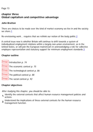 Page 73
chapter three
Global capitalism and competitive advantage
John Bratton
There are choices to be made over the kind of market economy we live in and the society
we share.1
Re-envisioning work... requires that we rethink our notion of the body politic.2
A central issue now is whether Britain will continue to drift towards a system of
individualized employment relations within a largely non-union environment, as in the
United States, or will join the European mainstream in acknowledging a role for collective
employee representation and statutory support for minimum employment standards.3
Chapter outline
Image Introduction p. 74
Image The economic context p. 75
Image The technological context p. 86
Image The political context p. 88
Image The social context p. 92
Chapter objectives
After studying this chapter, you should be able to:
1.
Identify the external contexts that affect human resource management policies and
actions.
2.
Understand the implications of these external contexts for the human resource
management function.
 