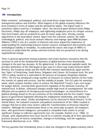 Page 74
Introduction.
Wider economic, technological, political, and social forces shape human resource
management policies and activities. What happens in the global economy influences the
local economy in terms of output and the demand for labour. The impact route is
sometimes indirect and has a 'multiplier' effect: the electrical giant Siemens beats Philips
Electronics, Philips lays off employees, belt-tightening employees press for cheaper services
from local traders and are prepared to work for lower wage rates, thereby causing
adjustments in the local labour market. Apart from the economic context, the wider
technological, political, and social contexts influence and impinge upon HRM decisions.
Williams (1993) is one of a number of theorists who have argued the importance of
understanding the relationship between human resource management and economic and
technological stability or instability. To understand the nature and scope of HRM it is
necessary to understand the various external contexts that are presumed to be driving
organizational change.
There is general agreement among academics and senior business executives that the
structure as well as the fundamental dynamics of global business have dramatically
changed in the past two decades. At the global level, in the advanced capitalist world, the
previous dominance of the USA began to give way to a three-way rivalry between North
America, the European Union and the Pacific Rim countries dominated by Japan and the
four 'tigers' of Hong Kong, South Korea, Singapore and Taiwan. At European level, the year
1997 is widely viewed as a watershed in the process of European integration (Hyman,
1997). The EU has introduced a large number of measures to remove barriers to free trade,
the transfer of capital and services, and the mobility of people. The EU's plan for monetary
union, which compels member states to achieve the Maastricht Treaty's 3 per cent target
for budget deficits, severely limits government regulation of the domestic economy. At
national level, in Britain, contextual changes include high levels of unemployment, the wide
diffusion and acceptance of microprocessor-based technologies, an entrenchment of a
political ideology based on the pre-eminence of the individual and the free market, major
pieces of government legislation affecting the employment relationship, and changes in
demographics and values. Similar developments can be observed in North America. In the
United States, the turbulent economic and political environment of the 1980s resulted in
changes that led to what some writers called the 'transformation of American industrial
relations'. Although the transformation thesis is not universally accepted, US employers
have, with government indulgence, persuaded or compelled trade unions to accept
significant changes in collective agreements (see, for example, Kochan et al., 1986). In
Canada, work organizations have been forced to re-examine virtually all of their operational
practices because of intense competition, changes in technology, and the regulatory
framework (Betcherman et al., 1994).
The key question that immediately arises is what has changed in the global economy and in
 