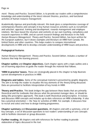 Page xx
ment: Theory and Practice, Second Edition, is to provide our readers with a comprehensive
knowledge and understanding of the latest relevant theories, practices, and functional
activities of human resource management.
Academically rigorous and practically relevant, this book gives a comprehensive coverage of
contemporary theories and concepts in key human resources activities such as recruitment
and selection, appraisal, training and development, rewards management and employee
relations. We have based the structure and contents on our own teaching, consultancy and
research experience in HRM, and on current research findings and literature in the field.
Human Resource Management: Theory and Practice, Second Edition, has been written for
the European audience, but it draws examples and literature on HRM from Canada, the
United States and other countries. This helps readers to compare international
developments in HRM and to develop a broader understanding of HRM issues and practices.
Pedagogical features
Human Resource Management: Theory and Practice, Second Edition, includes a number of
features that help the learning process:
Chapter outline and Chapter objectives. Each chapter opens with a topic outline and a
set of learning objectives to guide the reader through the material that follows.
'HRM in practice' boxes. These are strategically placed in the chapter to help illustrate
current developments or practices in HRM.
Diagrams and tables. Some of the conceptual material is presented by graphic diagrams.
The aim is to help the reader to visualize the key elements of the theory being discussed.
Data are presented to facilitate interpretation of key trends in HRM.
Theory and Practice. This book bridges the gap between those books that are primarily
theoretical and the textbooks that discuss what the personnel manager does, or should be
doing (the prescriptive approach). This book is both theoretical and prescriptive. It reviews
and discusses HRM concepts and includes up-to-date references on HRM scholarship. It also
has a practical orientation — the 'how to' activities of HRM. For example, it discusses how
to recruit and select and how to design training programmes.
Chapter summary and Discussion questions. All chapters end with a summary, a list of
key concepts, a set of discussion questions to test readers' understanding of core concepts
and to facilitate classroom or group discussion.
Further reading. All chapters end with references for further reading to provide
elaboration of topics discussed in the text.
 