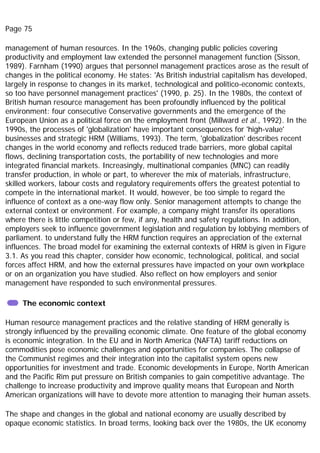 Page 75
management of human resources. In the 1960s, changing public policies covering
productivity and employment law extended the personnel management function (Sisson,
1989). Farnham (1990) argues that personnel management practices arose as the result of
changes in the political economy. He states: 'As British industrial capitalism has developed,
largely in response to changes in its market, technological and politico-economic contexts,
so too have personnel management practices' (1990, p. 25). In the 1980s, the context of
British human resource management has been profoundly influenced by the political
environment: four consecutive Conservative governments and the emergence of the
European Union as a political force on the employment front (Millward et al., 1992). In the
1990s, the processes of 'globalization' have important consequences for 'high-value'
businesses and strategic HRM (Williams, 1993). The term, 'globalization' describes recent
changes in the world economy and reflects reduced trade barriers, more global capital
flows, declining transportation costs, the portability of new technologies and more
integrated financial markets. Increasingly, multinational companies (MNC) can readily
transfer production, in whole or part, to wherever the mix of materials, infrastructure,
skilled workers, labour costs and regulatory requirements offers the greatest potential to
compete in the international market. It would, however, be too simple to regard the
influence of context as a one-way flow only. Senior management attempts to change the
external context or environment. For example, a company might transfer its operations
where there is little competition or few, if any, health and safety regulations. In addition,
employers seek to influence government legislation and regulation by lobbying members of
parliament. to understand fully the HRM function requires an appreciation of the external
influences. The broad model for examining the external contexts of HRM is given in Figure
3.1. As you read this chapter, consider how economic, technological, political, and social
forces affect HRM, and how the external pressures have impacted on your own workplace
or on an organization you have studied. Also reflect on how employers and senior
management have responded to such environmental pressures.
The economic context
Human resource management practices and the relative standing of HRM generally is
strongly influenced by the prevailing economic climate. One feature of the global economy
is economic integration. In the EU and in North America (NAFTA) tariff reductions on
commodities pose economic challenges and opportunities for companies. The collapse of
the Communist regimes and their integration into the capitalist system opens new
opportunities for investment and trade. Economic developments in Europe, North American
and the Pacific Rim put pressure on British companies to gain competitive advantage. The
challenge to increase productivity and improve quality means that European and North
American organizations will have to devote more attention to managing their human assets.
The shape and changes in the global and national economy are usually described by
opaque economic statistics. In broad terms, looking back over the 1980s, the UK economy
 