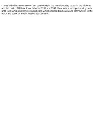started off with a severe recession, particularly in the manufacturing sector in the Midlands
and the north of Britain; then, between 1985 and 1987, there was a short period of growth,
until 1990 when another recession began which affected businesses and communities in the
north and south of Britain. Real Gross Domestic
 
