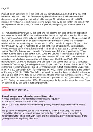 Page 77
Product (GDP) increased by 5 per cent and real manufacturing output fell by 2 per cent
between 1980 and 1984. The GDP upward path remained erratic and concealed the
disappearance of large tracts of industrial landscape. Nonetheless, overall, real GDP
increased by 23 per cent and manufacturing output rose by 25 per cent in the period 1984–
90. High unemployment and, for millions of people, falling living standards marked the
1980s.
In 1984, unemployment was 13 per cent and real income per head of the UK population
was lower in the mid-1980s than in eleven other advanced capitalist countries. Moreover,
there were significant shifts between different parts of the UK economy. The percentage of
output (GDP) accounted for by service industries had increased, while the proportion
attributable to manufacturing had decreased. In 1950, manufacturing was 30 per cent of
the UK's GDP, by 1984 it had fallen to 25 per cent. The UK's problems, as regards its
competitiveness performance, is measured in terms of its overseas and domestic market
shares. The UK's share of world exports of manufactures fell from approximately 17 per
cent in 1960 to about 8 per cent in 1986. While the volume of international exports of
manufactures increased by almost 42 per cent between 1978 and 1987, the volume of UK
exports of manufactures increased by only 23 per cent (Griffiths and Wall, 1989). In
manufacturing, UK output increased by 6 per cent in the period 1979 to 1991, compared
with the OECD average (excluding the UK) of 35 per cent. The UK was 20th out of 21 OECD
economies. The UK's share of total OECD manufacturing output declined from 6.5 per cent
in 1979 to 5.2 per cent in 1991; for the period 1979–92, the UK was situated at the bottom
of the league (Michie, 1992). The shift to service industries has been substantial in terms of
jobs: 35 per cent of the total in civil employment were employed in manufacturing in 1950;
this had fallen to 26 per cent in mid-1984 and to 23 per cent in 1990 (Millward et al., 1992,
p. 17). During the same period, 1950–90, employment in the service sector increased from
47 per cent to 60 per cent of total employment.
Image HRM in practice 3.1
Global mergers run ahead of competition rules
A maze of national laws frustrates companies and regulators
BY BRIAN COLEMAN The Wall Street Journal
BRUSSELS – Auto makers may be thinking globally, but their regulators remain mostly
local.
Mergers like the one proposed by Daimler-Benz AG and Chrysler Corp. change the
competitive situation in several national markets. But regulators are constrained by
national laws that often clash with those of other countries, preventing companies from
getting one-stop regulatory clearance.
 