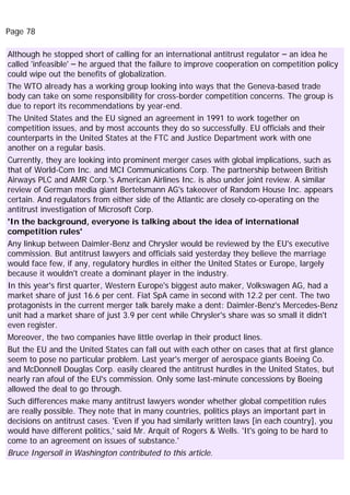 Page 78
Although he stopped short of calling for an international antitrust regulator – an idea he
called 'infeasible' – he argued that the failure to improve cooperation on competition policy
could wipe out the benefits of globalization.
The WTO already has a working group looking into ways that the Geneva-based trade
body can take on some responsibility for cross-border competition concerns. The group is
due to report its recommendations by year-end.
The United States and the EU signed an agreement in 1991 to work together on
competition issues, and by most accounts they do so successfully. EU officials and their
counterparts in the United States at the FTC and Justice Department work with one
another on a regular basis.
Currently, they are looking into prominent merger cases with global implications, such as
that of World-Com Inc. and MCI Communications Corp. The partnership between British
Airways PLC and AMR Corp.'s American Airlines Inc. is also under joint review. A similar
review of German media giant Bertelsmann AG's takeover of Random House Inc. appears
certain. And regulators from either side of the Atlantic are closely co-operating on the
antitrust investigation of Microsoft Corp.
'In the background, everyone is talking about the idea of international
competition rules'
Any linkup between Daimler-Benz and Chrysler would be reviewed by the EU's executive
commission. But antitrust lawyers and officials said yesterday they believe the marriage
would face few, if any, regulatory hurdles in either the United States or Europe, largely
because it wouldn't create a dominant player in the industry.
In this year's first quarter, Western Europe's biggest auto maker, Volkswagen AG, had a
market share of just 16.6 per cent. Fiat SpA came in second with 12.2 per cent. The two
protagonists in the current merger talk barely make a dent: Daimler-Benz's Mercedes-Benz
unit had a market share of just 3.9 per cent while Chrysler's share was so small it didn't
even register.
Moreover, the two companies have little overlap in their product lines.
But the EU and the United States can fall out with each other on cases that at first glance
seem to pose no particular problem. Last year's merger of aerospace giants Boeing Co.
and McDonnell Douglas Corp. easily cleared the antitrust hurdles in the United States, but
nearly ran afoul of the EU's commission. Only some last-minute concessions by Boeing
allowed the deal to go through.
Such differences make many antitrust lawyers wonder whether global competition rules
are really possible. They note that in many countries, politics plays an important part in
decisions on antitrust cases. 'Even if you had similarly written laws [in each country], you
would have different politics,' said Mr. Arquit of Rogers & Wells. 'It's going to be hard to
come to an agreement on issues of substance.'
Bruce Ingersoll in Washington contributed to this article.
 
